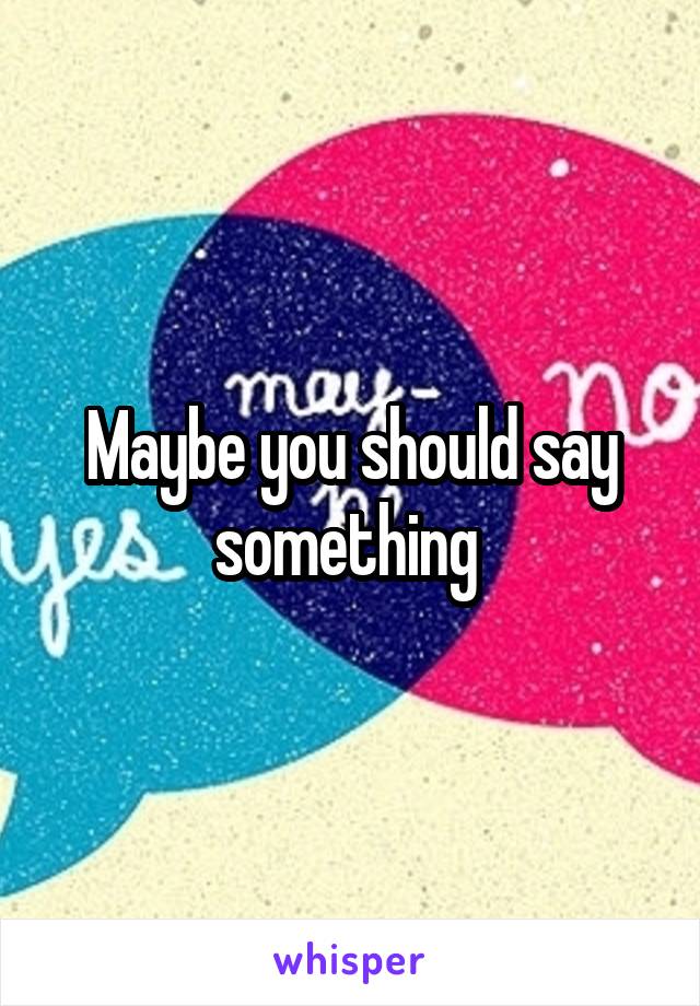 Maybe you should say something 