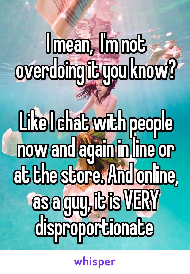 I mean,  I'm not overdoing it you know?

Like I chat with people now and again in line or at the store. And online, as a guy, it is VERY disproportionate 