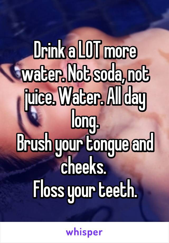 Drink a LOT more water. Not soda, not juice. Water. All day long.
Brush your tongue and cheeks. 
Floss your teeth.
