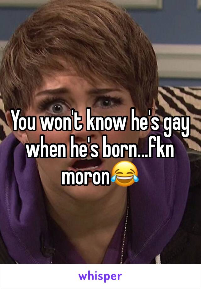 You won't know he's gay when he's born...fkn moron😂