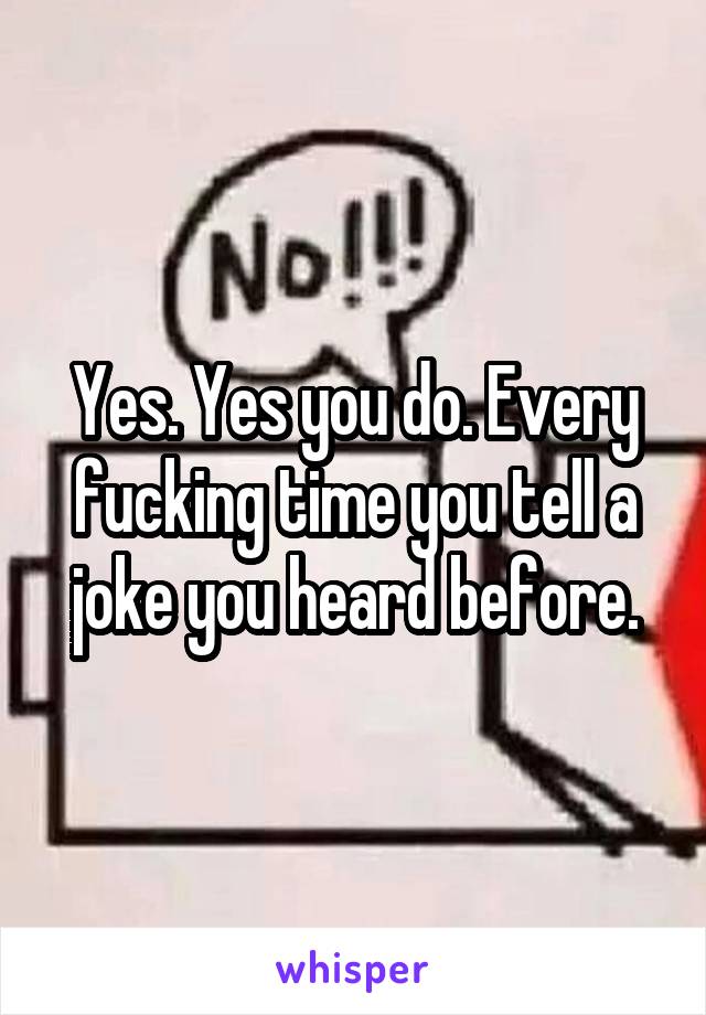 Yes. Yes you do. Every fucking time you tell a joke you heard before.