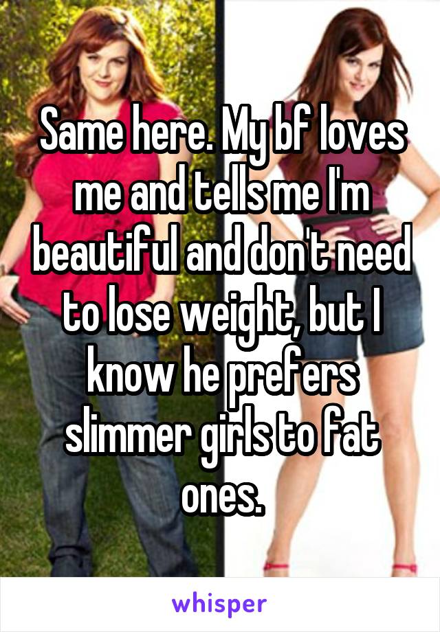 Same here. My bf loves me and tells me I'm beautiful and don't need to lose weight, but I know he prefers slimmer girls to fat ones.