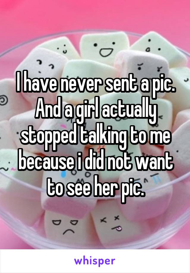I have never sent a pic. And a girl actually stopped talking to me because i did not want to see her pic.