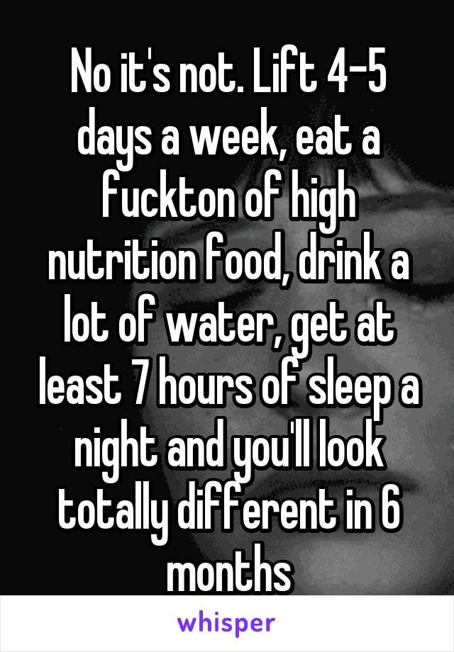 No it's not. Lift 4-5 days a week, eat a fuckton of high nutrition food, drink a lot of water, get at least 7 hours of sleep a night and you'll look totally different in 6 months