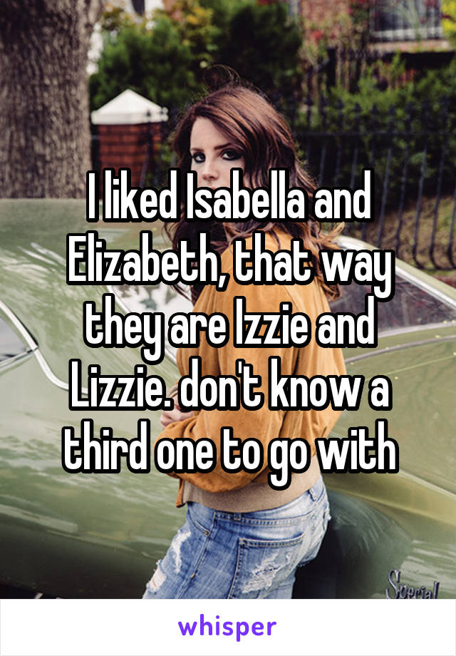I liked Isabella and Elizabeth, that way they are Izzie and Lizzie. don't know a third one to go with