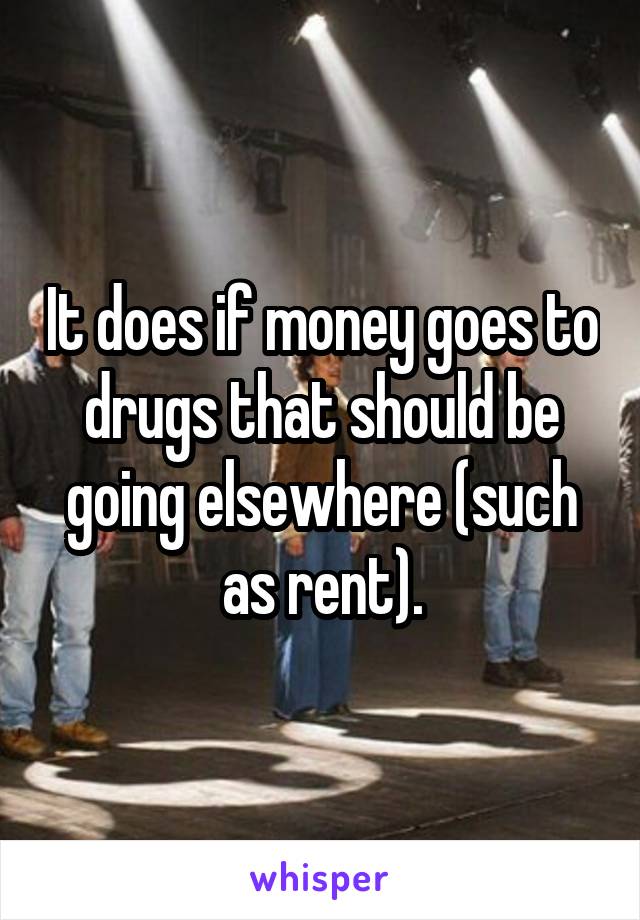 It does if money goes to drugs that should be going elsewhere (such as rent).