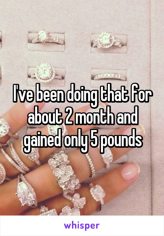 I've been doing that for about 2 month and gained only 5 pounds