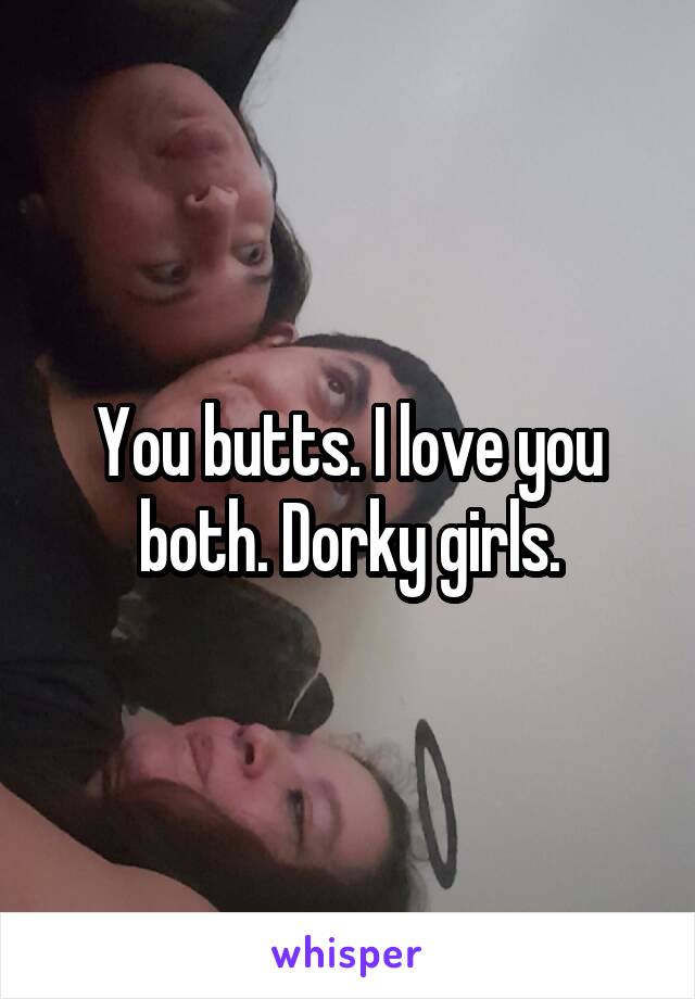 You butts. I love you both. Dorky girls.