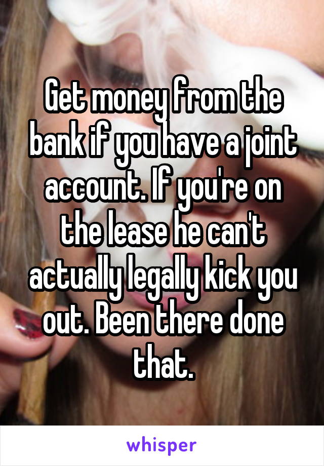 Get money from the bank if you have a joint account. If you're on the lease he can't actually legally kick you out. Been there done that.