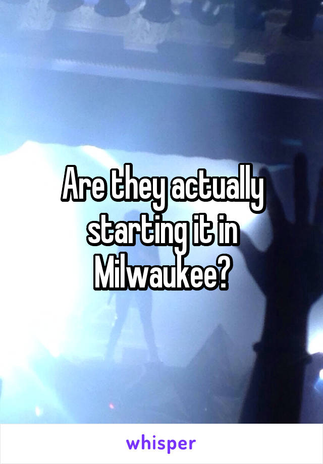 Are they actually starting it in Milwaukee?