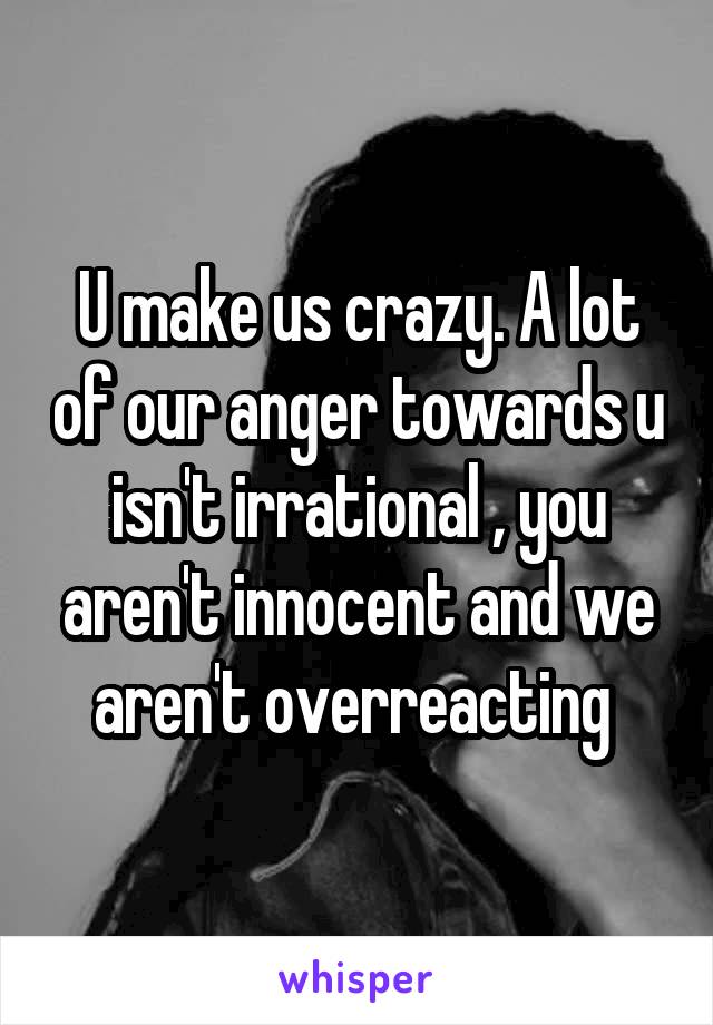 U make us crazy. A lot of our anger towards u isn't irrational , you aren't innocent and we aren't overreacting 