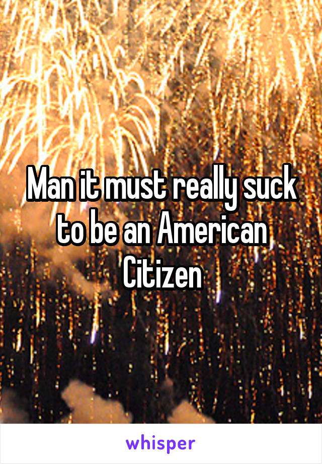 Man it must really suck to be an American Citizen