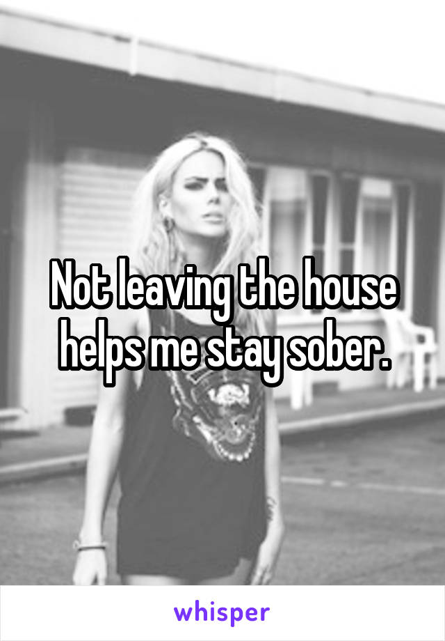 Not leaving the house helps me stay sober.