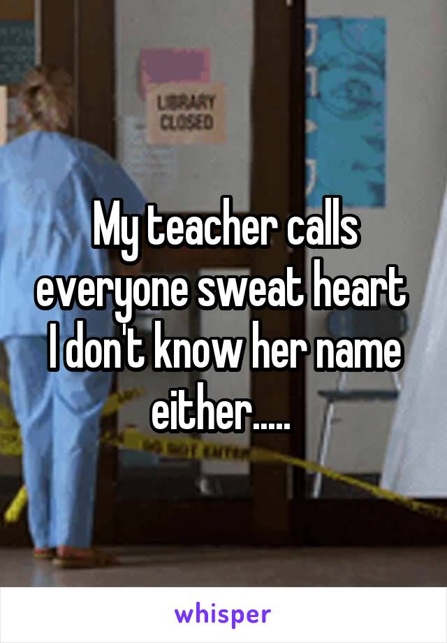 My teacher calls everyone sweat heart 
I don't know her name either..... 