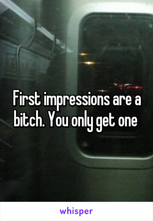 First impressions are a bitch. You only get one 