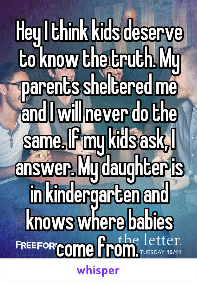 Hey I think kids deserve to know the truth. My parents sheltered me and I will never do the same. If my kids ask, I answer. My daughter is in kindergarten and knows where babies come from. 