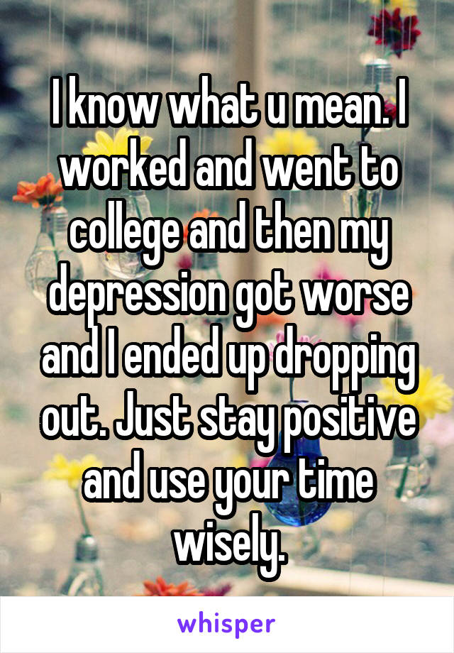 I know what u mean. I worked and went to college and then my depression got worse and I ended up dropping out. Just stay positive and use your time wisely.