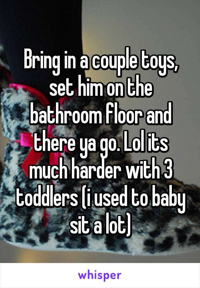 Bring in a couple toys, set him on the bathroom floor and there ya go. Lol its much harder with 3 toddlers (i used to baby sit a lot)