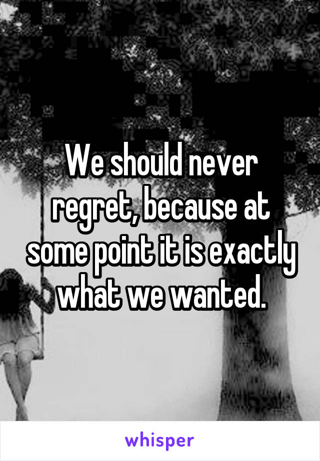 We should never regret, because at some point it is exactly what we wanted.