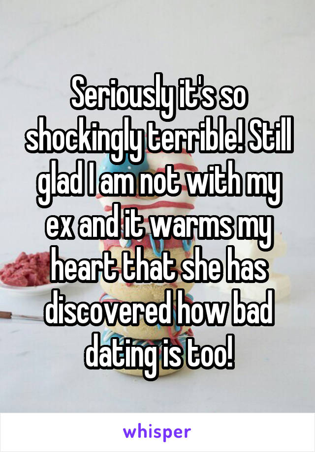 Seriously it's so shockingly terrible! Still glad I am not with my ex and it warms my heart that she has discovered how bad dating is too!