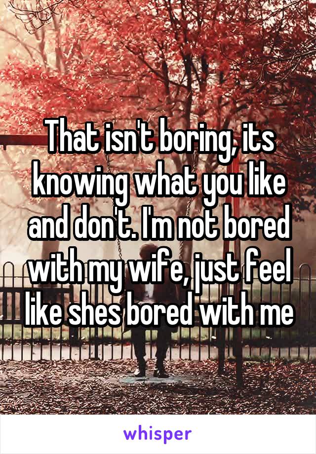 That isn't boring, its knowing what you like and don't. I'm not bored with my wife, just feel like shes bored with me