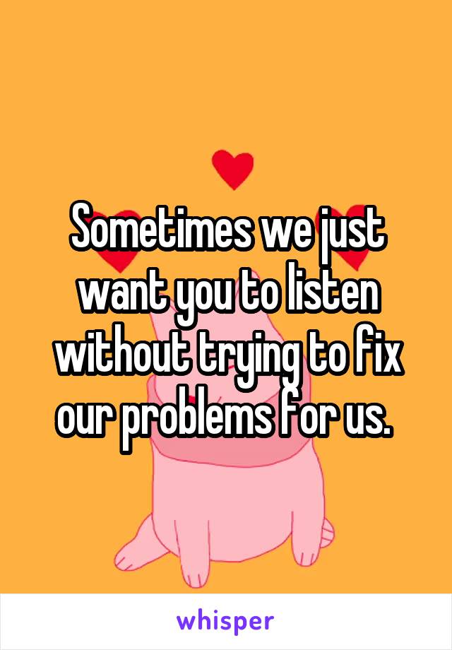 Sometimes we just want you to listen without trying to fix our problems for us. 