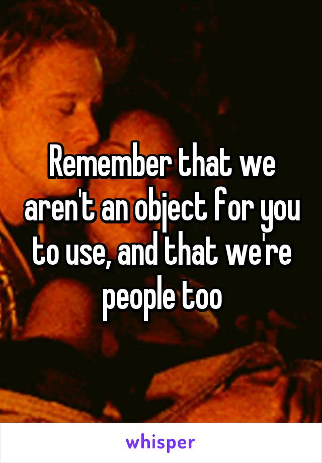 Remember that we aren't an object for you to use, and that we're people too
