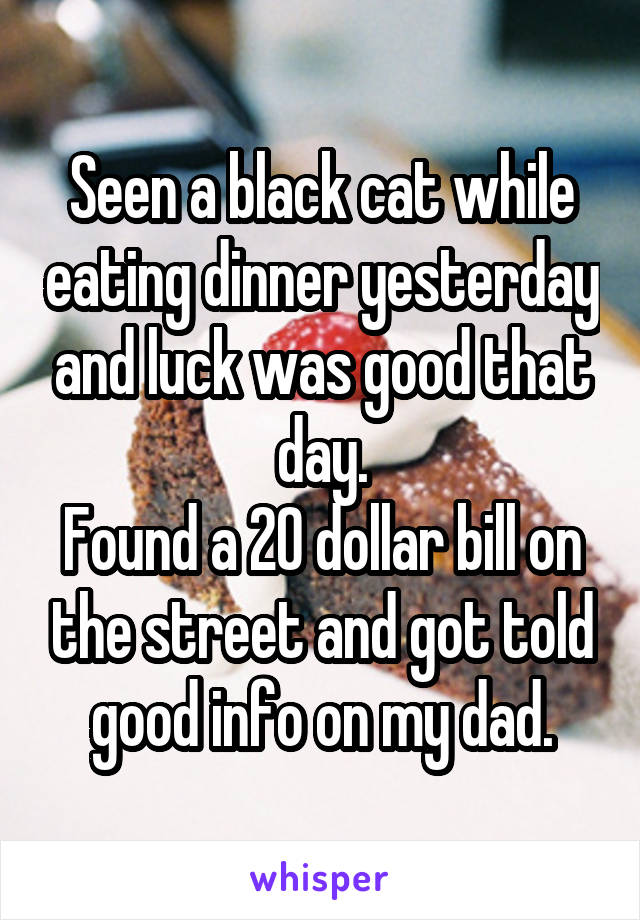 Seen a black cat while eating dinner yesterday and luck was good that day.
Found a 20 dollar bill on the street and got told good info on my dad.