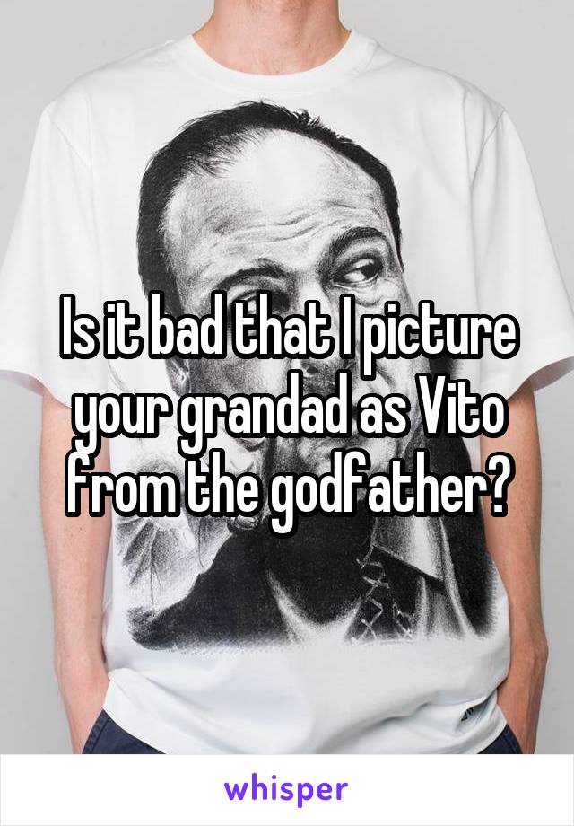 Is it bad that I picture your grandad as Vito from the godfather?