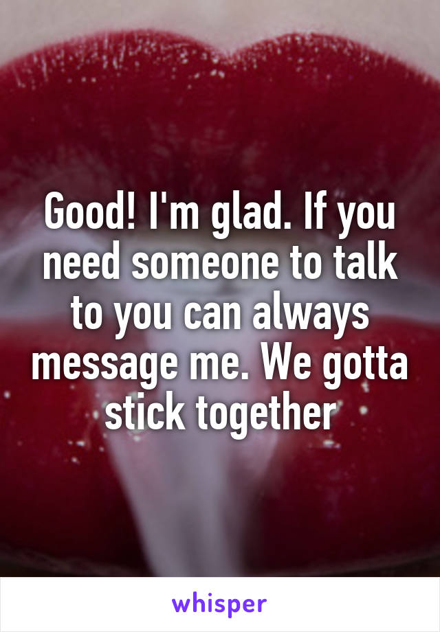 Good! I'm glad. If you need someone to talk to you can always message me. We gotta stick together