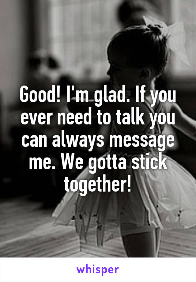 Good! I'm glad. If you ever need to talk you can always message me. We gotta stick together!
