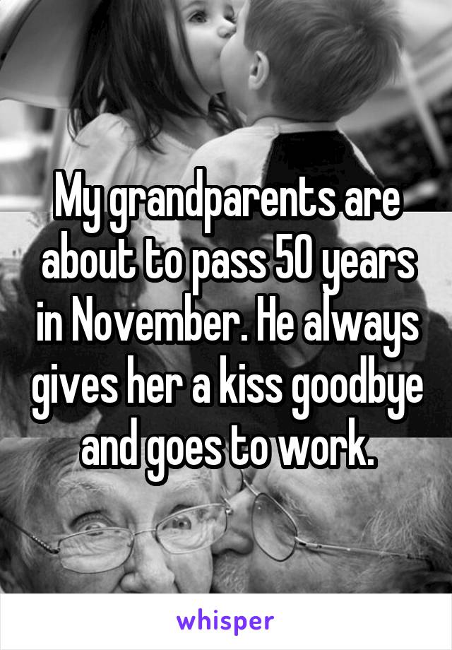 My grandparents are about to pass 50 years in November. He always gives her a kiss goodbye and goes to work.