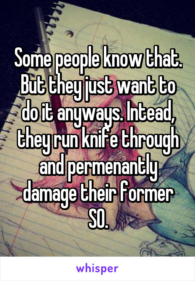 Some people know that. But they just want to do it anyways. Intead, they run knife through and permenantly damage their former SO.
