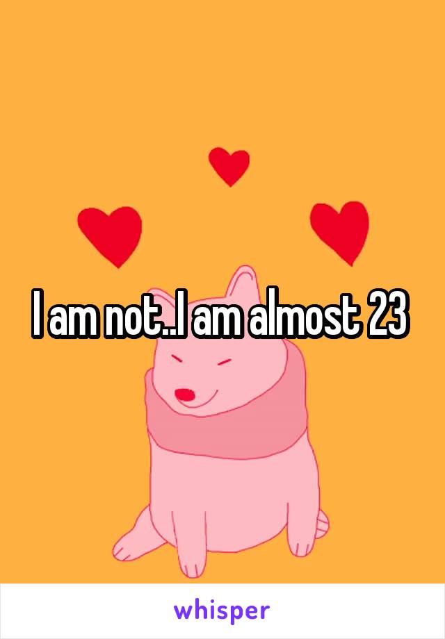 I am not..I am almost 23 
