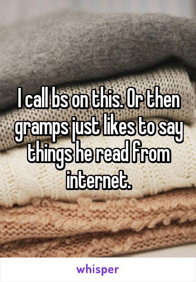 I call bs on this. Or then gramps just likes to say things he read from internet.