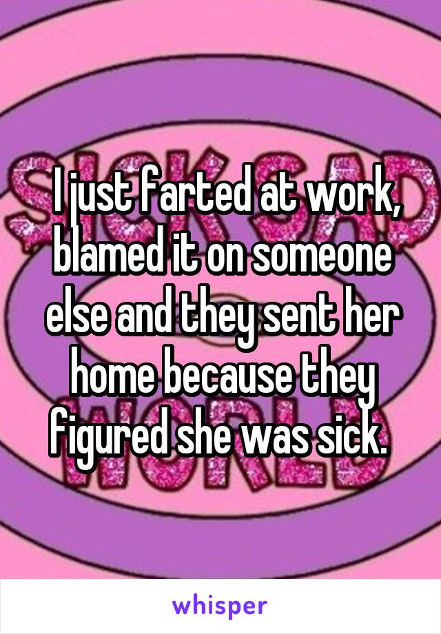  I just farted at work, blamed it on someone else and they sent her home because they figured she was sick. 