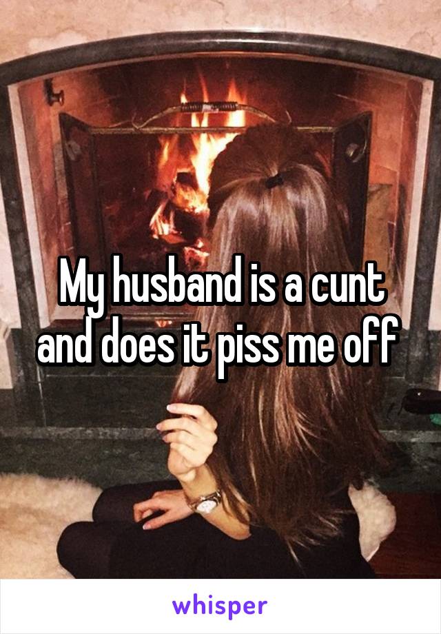 My husband is a cunt and does it piss me off 