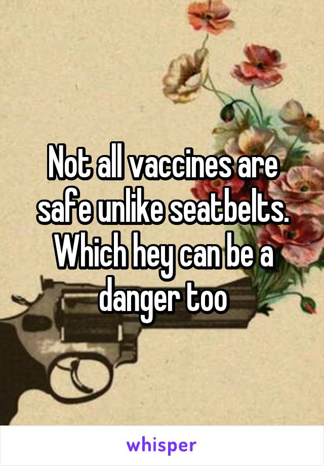 Not all vaccines are safe unlike seatbelts. Which hey can be a danger too