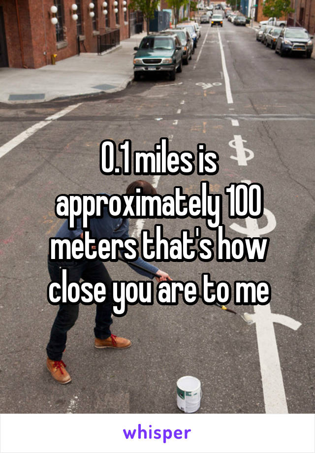 0.1 miles is approximately 100 meters that's how close you are to me