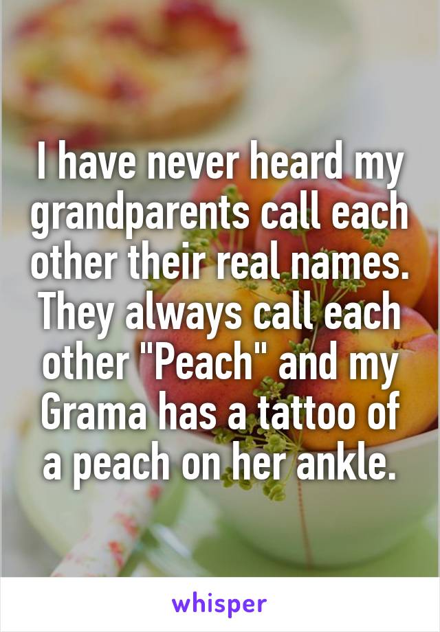 I have never heard my grandparents call each other their real names. They always call each other "Peach" and my Grama has a tattoo of a peach on her ankle.