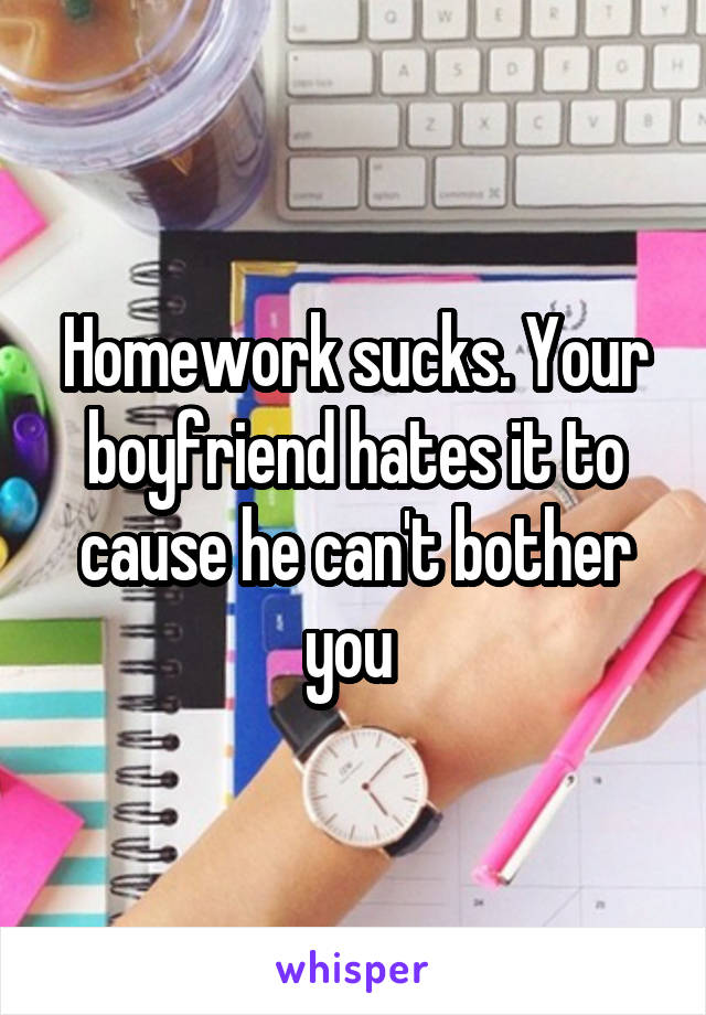 Homework sucks. Your boyfriend hates it to cause he can't bother you 