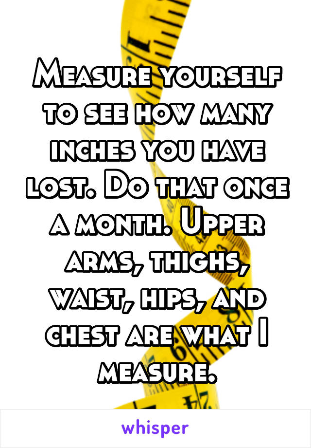 Measure yourself to see how many inches you have lost. Do that once a month. Upper arms, thighs, waist, hips, and chest are what I measure.