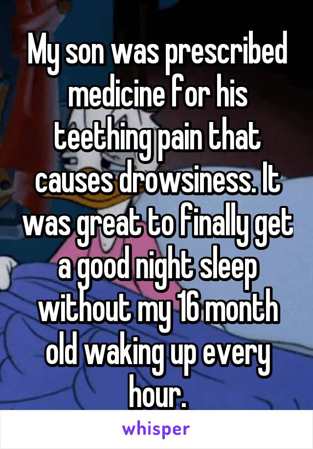 My son was prescribed medicine for his teething pain that causes drowsiness. It was great to finally get a good night sleep without my 16 month old waking up every hour.