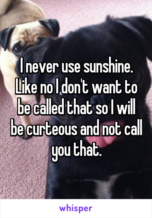 I never use sunshine. Like no I don't want to be called that so I will be curteous and not call you that.