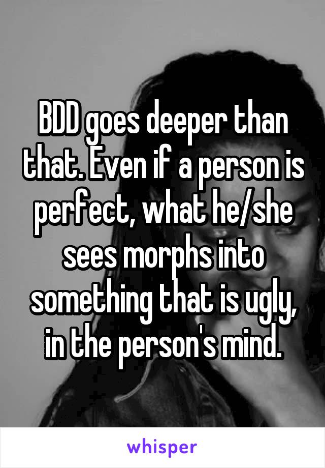 BDD goes deeper than that. Even if a person is perfect, what he/she sees morphs into something that is ugly, in the person's mind.