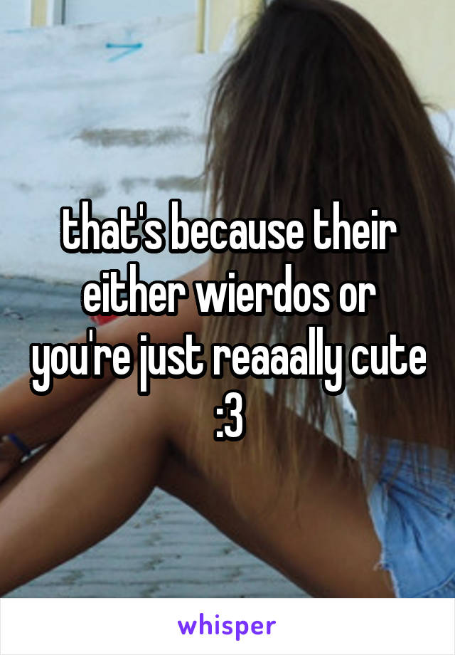 that's because their either wierdos or you're just reaaally cute :3