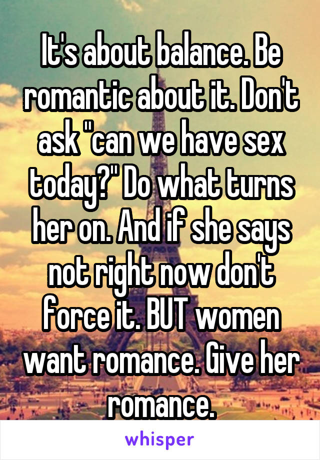 It's about balance. Be romantic about it. Don't ask "can we have sex today?" Do what turns her on. And if she says not right now don't force it. BUT women want romance. Give her romance.