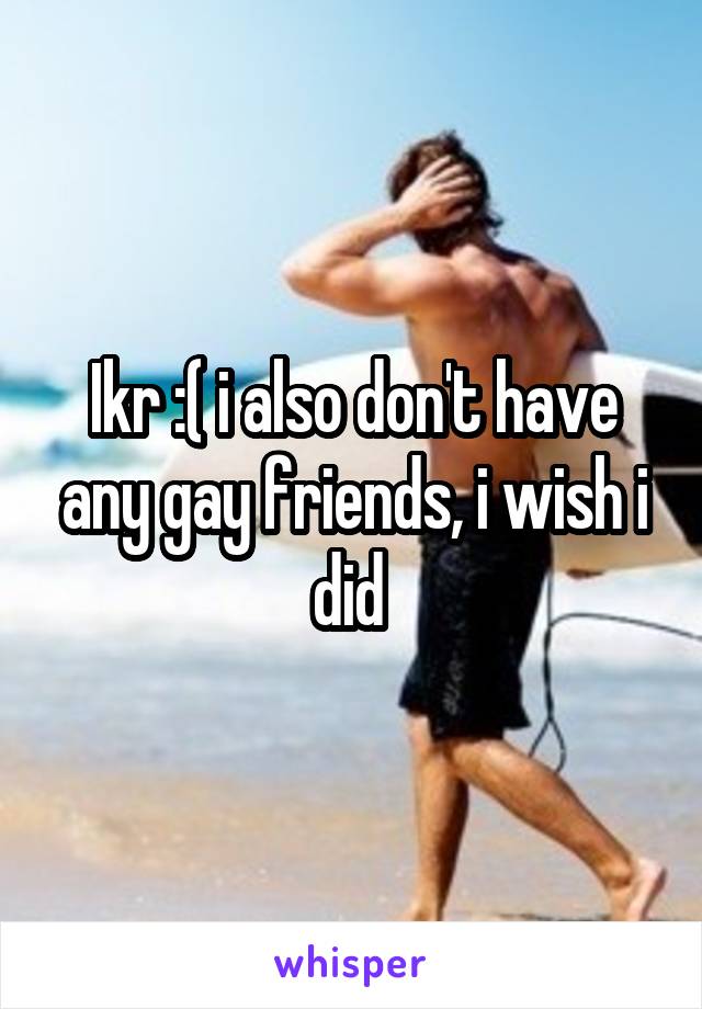 Ikr :( i also don't have any gay friends, i wish i did 
