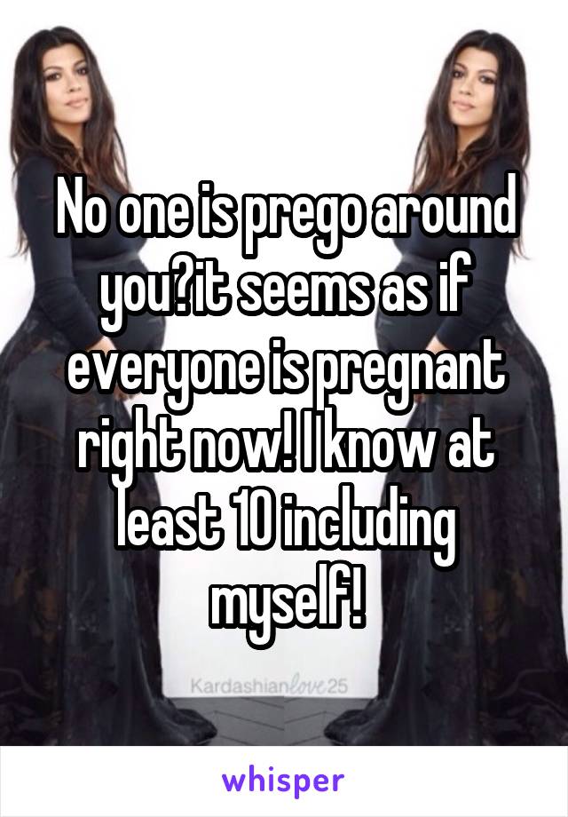 No one is prego around you?it seems as if everyone is pregnant right now! I know at least 10 including myself!