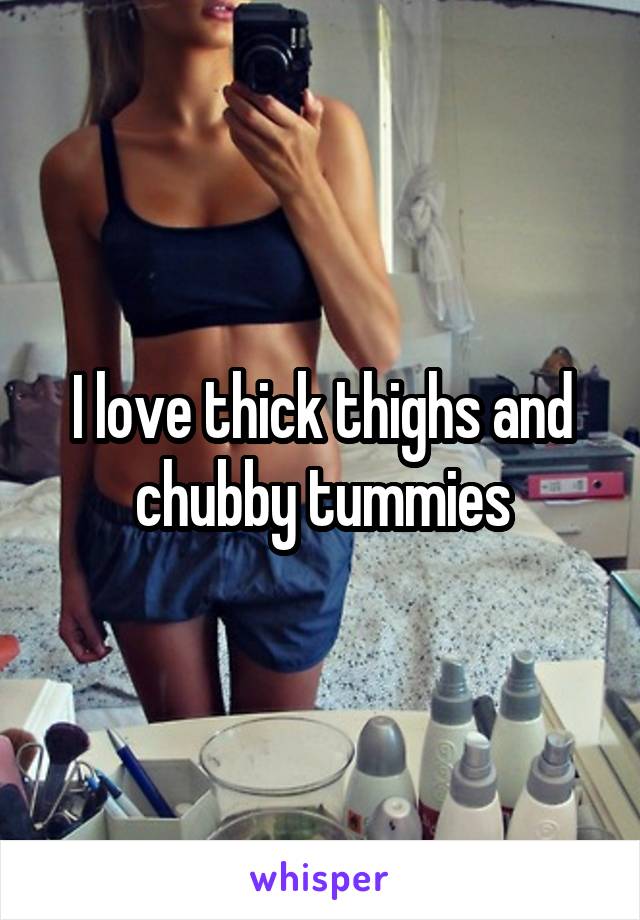 I love thick thighs and chubby tummies